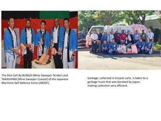 The Port Call By BUNGO (Mine Sweeper Tender) and
TAKASHIMA (Mine Sweeper Coastal) of the Japanese
Maritime-Self Defence Force (JMSDF).
Garbage, collected in tricycle carts, is taken to a
garbage truck that was donated by Japan,
making collection very efficient.
 