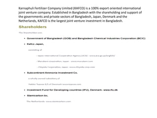 Karnaphuli Fertilizer Company Limited (KAFCO) is a 100% export oriented international
joint venture company. Established in Bangladesh with the shareholding and support of
the governments and private sectors of Bangladesh, Japan, Denmark and the
Netherlands, KAFCO is the largest joint venture investment in Bangladesh.
 