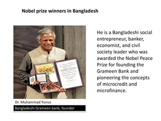 Nobel prize winners in Bangladesh
Dr. Muhammad Yunus
Bangladeshi Grameen bank, founder
He is a Bangladeshi social
entrepreneur, banker,
economist, and civil
society leader who was
awarded the Nobel Peace
Prize for founding the
Grameen Bank and
pioneering the concepts
of microcredit and
microfinance.
 