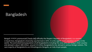 Bangladesh
Bengali: বাাংলাদেশ, pronounced [ˈbaŋlaˌdeʃ] officially the People's Republic of Bangladesh, is a country
in South Asia. Bangladeshi citizenship was formed in 1971. It is the eighth-most-populous country in the
world, The estimated total population of all Bangladeshis including the ones who are living in their country
and abroad is about 180 million. around 13 million Bangladeshis live abroad in various foreign nations. The
vast majority of Bangladeshis are Ethnolinguistic Bengalis, an Indo-Aryan people.
 