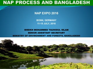 NAP EXPO 2016
BONN, GERMANY
11-15 JULY, 2016
SHEIKH MOHAMMED TAUHIDUL ISLAM
SENIOR ASSISTANT SECRETARY
MINISTRY OF ENVIRONMENT AND FORESTS, BANGLADESH
 