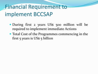 Financial Requirement to
implement BCCSAP
 During first 2 years US$ 500 million will be
required to implement immediate Actions
 Total Cost of the Programmes commencing in the
first 5 years is US$ 5 billion
 