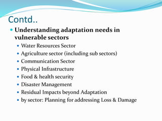 Contd..
 Understanding adaptation needs in
vulnerable sectors
 Water Resources Sector
 Agriculture sector (including sub sectors)
 Communication Sector
 Physical Infrastructure
 Food & health security
 Disaster Management
 Residual Impacts beyond Adaptation
 by sector: Planning for addressing Loss & Damage
 