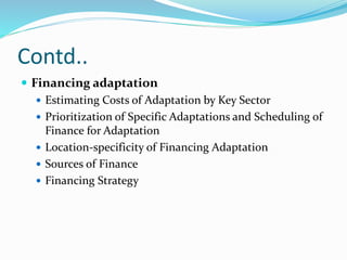 Contd..
 Financing adaptation
 Estimating Costs of Adaptation by Key Sector
 Prioritization of Specific Adaptations and Scheduling of
Finance for Adaptation
 Location-specificity of Financing Adaptation
 Sources of Finance
 Financing Strategy
 