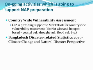 On-going activities which is going to
support NAP preparation
 Country Wide Vulnerability Assessment
 GIZ is providing support to MoEF/DoE for countrywide
vulnerability assessment (district wise and hotspot
based – coastal vul., drought vul., flood vul. Etc.)
 Bangladesh Disaster-related Statistics 2015 –
Climate Change and Natural Disaster Perspective
 