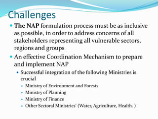 Challenges
 The NAP formulation process must be as inclusive
as possible, in order to address concerns of all
stakeholders representing all vulnerable sectors,
regions and groups
 An effective Coordination Mechanism to prepare
and implement NAP
 Successful integration of the following Ministries is
crucial
 Ministry of Environment and Forests
 Ministry of Planning
 Ministry of Finance
 Other Sectoral Ministries’ (Water, Agriculture, Health. )
 