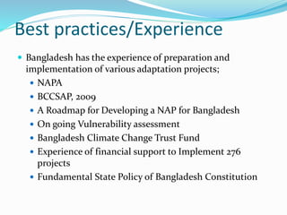 Best practices/Experience
 Bangladesh has the experience of preparation and
implementation of various adaptation projects;
 NAPA
 BCCSAP, 2009
 A Roadmap for Developing a NAP for Bangladesh
 On going Vulnerability assessment
 Bangladesh Climate Change Trust Fund
 Experience of financial support to Implement 276
projects
 Fundamental State Policy of Bangladesh Constitution
 