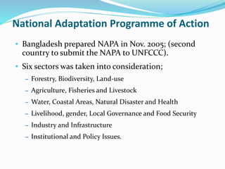 National Adaptation Programme of Action
• Bangladesh prepared NAPA in Nov. 2005; (second
country to submit the NAPA to UNFCCC).
• Six sectors was taken into consideration;
– Forestry, Biodiversity, Land-use
– Agriculture, Fisheries and Livestock
– Water, Coastal Areas, Natural Disaster and Health
– Livelihood, gender, Local Governance and Food Security
– Industry and Infrastructure
– Institutional and Policy Issues.
 