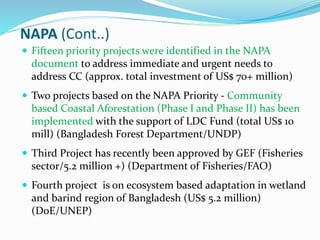 NAPA (Cont..)
 Fifteen priority projects were identified in the NAPA
document to address immediate and urgent needs to
address CC (approx. total investment of US$ 70+ million)
 Two projects based on the NAPA Priority - Community
based Coastal Aforestation (Phase I and Phase II) has been
implemented with the support of LDC Fund (total US$ 10
mill) (Bangladesh Forest Department/UNDP)
 Third Project has recently been approved by GEF (Fisheries
sector/5.2 million +) (Department of Fisheries/FAO)
 Fourth project is on ecosystem based adaptation in wetland
and barind region of Bangladesh (US$ 5.2 million)
(DoE/UNEP)
 