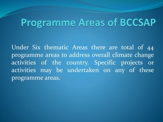 Under Six thematic Areas there are total of 44
programme areas to address overall climate change
activities of the country. Specific projects or
activities may be undertaken on any of these
programme areas.
 