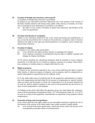 39. Freedom of thought and conscience, and of speech.
(1) Freedom or thought and conscience is guaranteed.
(2) Subject to any reasonable restrictions imposed by law in the interests of the security of
the State, friendly relations with foreign states, public order, decency or morality, or in rela-
tion to contempt of court, defamation or incitement to an offence-
(a) the right of every citizen of freedom of speech and expression; and freedom of the
press, are guaranteed.
40. Freedom of profession or occupation.
Subject to any restrictions imposed by law, every citizen possessing such qualifications, if
any, as may be prescribed by law in relation to his profession, occupation, trade or business
shall have the right to enter upon any lawful profession or occupation, and to conduct any
lawful trade or business.
41. Freedom of religion.
(1) Subject to law, public order and morality-
(a) every citizen has the right to profess, practice or propagate any religion;
(b) every religious community or denomination has the right to establish, maintain and
manage its religious institutions.
(2) No person attending any educational institution shall be required to receive religious
instruction, or to take part in or to attend any religious ceremony or worship, if that instruc-
tion, ceremony or worship relates to a religion other than his own.
42. Rights to property.
(1) Subject to any restrictions imposed by law, every citizen shall have the right to acquire,
hold, transfer or otherwise dispose of property, and no property shall be compulsorily ac-
quired, nationalised or requisitioned save by authority of law.
(2) A law made under clause (1) shall provide for the acquisition, nationalisation or requisi-
tion with compensation and shall either fix the amount of compensation or specify the prin-
ciples on which, and the manner in which, the compensation is to be assessed and paid; but
no such law shall be called in question in any court on the ground that any provision in re-
spect of such compensation is not adequate.
(3) Nothing in this article shall affect the operation of any law made before the commence-
ment of the Proclamations (Amendment) Order, 1977 (Proclamations Order No. I of 1977),
in so far as it relates to the acquisition, nationalisation or acquisition of any property without
compensation.
43. Protection of home and correspondence.
Every citizen shall have the right, subject to any reasonable restrictions imposed by law in
the interests of the security of the State, public order, public morality or public health-
(a) to be secured in his home against entry, search and seizure; and to the privacy of his
correspondence and other means of communication.
 