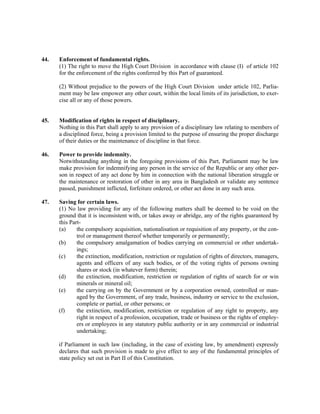 44. Enforcement of fundamental rights.
(1) The right to move the High Court Division in accordance with clause (I) of article 102
for the enforcement of the rights conferred by this Part of guaranteed.
(2) Without prejudice to the powers of the High Court Division under article 102, Parlia-
ment may be law empower any other court, within the local limits of its jurisdiction, to exer-
cise all or any of those powers.
45. Modification of rights in respect of disciplinary.
Nothing in this Part shall apply to any provision of a disciplinary law relating to members of
a disciplined force, being a provision limited to the purpose of ensuring the proper discharge
of their duties or the maintenance of discipline in that force.
46. Power to provide indemnity.
Notwithstanding anything in the foregoing provisions of this Part, Parliament may be law
make provision for indemnifying any person in the service of the Republic or any other per-
son in respect of any act done by him in connection with the national liberation struggle or
the maintenance or restoration of other in any area in Bangladesh or validate any sentence
passed, punishment inflicted, forfeiture ordered, or other act done in any such area.
47. Saving for certain laws.
(1) No law providing for any of the following matters shall be deemed to be void on the
ground that it is inconsistent with, or takes away or abridge, any of the rights guaranteed by
this Part-
(a) the compulsory acquisition, nationalisation or requisition of any property, or the con-
trol or management thereof whether temporarily or permanently;
(b) the compulsory amalgamation of bodies carrying on commercial or other undertak-
ings;
(c) the extinction, modification, restriction or regulation of rights of directors, managers,
agents and officers of any such bodies, or of the voting rights of persons owning
shares or stock (in whatever form) therein;
(d) the extinction, modification, restriction or regulation of rights of search for or win
minerals or mineral oil;
(e) the carrying on by the Government or by a corporation owned, controlled or man-
aged by the Government, of any trade, business, industry or service to the exclusion,
complete or partial, or other persons; or
(f) the extinction, modification, restriction or regulation of any right to property, any
right in respect of a profession, occupation, trade or business or the rights of employ-
ers or employees in any statutory public authority or in any commercial or industrial
undertaking;
if Parliament in such law (including, in the case of existing law, by amendment) expressly
declares that such provision is made to give effect to any of the fundamental principles of
state policy set out in Part II of this Constitution.
 