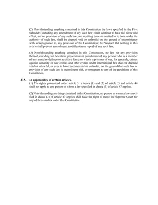 (2) Notwithstanding anything contained in this Constitution the laws specified in the First
Schedule (including any amendment of any such law) shall continue to have full force and
effect, and no provision of any such law, nor anything done or omitted to be done under the
authority of such law, shall be deemed void or unlawful on the ground of inconsistency
with, or repugnance to, any provision of this Constitution; 24 Provided that nothing in this
article shall prevent amendment, modification or repeal of any such law.
(3) Notwithstanding anything contained in this Constitution, no law nor any provision
thereof providing for detention, prosecution or punishment of any person, who is a member
of any armed or defence or auxiliary forces or who is a prisoner of war, for genocide, crimes
against humanity or war crimes and other crimes under international law shall be deemed
void or unlawful, or ever to have become void or unlawful, on the ground that such law or
provision of any such law is inconsistent with, or repugnant to any of the provisions of this
Constitution.
47A. In applicability of certain articles.
(1) The rights guaranteed under article 31. clauses (1) and (3) of article 35 and article 44
shall not apply to any person to whom a law specified in clause (3) of article 47 applies.
(2) Notwithstanding anything contained in this Constitution, no person to whom a law speci-
fied in clause (3) of article 47 applies shall have the right to move the Supreme Court for
any of the remedies under this Constitution.
 