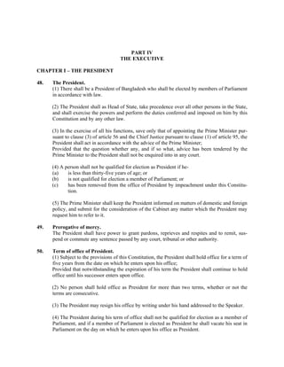 PART IV
THE EXECUTIVE
CHAPTER I – THE PRESIDENT
48. The President.
(1) There shall be a President of Bangladesh who shall be elected by members of Parliament
in accordance with law.
(2) The President shall as Head of State, take precedence over all other persons in the State,
and shall exercise the powers and perform the duties conferred and imposed on him by this
Constitution and by any other law.
(3) In the exercise of all his functions, save only that of appointing the Prime Minister pur-
suant to clause (3) of article 56 and the Chief Justice pursuant to clause (1) of article 95, the
President shall act in accordance with the advice of the Prime Minister;
Provided that the question whether any, and if so what, advice has been tendered by the
Prime Minister to the President shall not be enquired into in any court.
(4) A person shall not be qualified for election as President if he-
(a) is less than thirty-five years of age; or
(b) is not qualified for election a member of Parliament; or
(c) has been removed from the office of President by impeachment under this Constitu-
tion.
(5) The Prime Minister shall keep the President informed on matters of domestic and foreign
policy, and submit for the consideration of the Cabinet any matter which the President may
request him to refer to it.
49. Prerogative of mercy.
The President shall have power to grant pardons, reprieves and respites and to remit, sus-
pend or commute any sentence passed by any court, tribunal or other authority.
50. Term of office of President.
(1) Subject to the provisions of this Constitution, the President shall hold office for a term of
five years from the date on which he enters upon his office;
Provided that notwithstanding the expiration of his term the President shall continue to hold
office until his successor enters upon office.
(2) No person shall hold office as President for more than two terms, whether or not the
terms are consecutive.
(3) The President may resign his office by writing under his hand addressed to the Speaker.
(4) The President during his term of office shall not be qualified for election as a member of
Parliament, and if a member of Parliament is elected as President he shall vacate his seat in
Parliament on the day on which he enters upon his office as President.
 