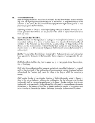 51. President's immunity.
(1) Without prejudice to the provisions of article 52, the President shall not be answerable in
any court for anything done or omitted by him in the exercise or purported exercise of the
functions of this office, but this clause shall not prejudice the right of any person to take
proceedings against the Government.
(2) During his term of office no criminal proceedings whatsoever shall be instituted or con-
tinued against the President in, and no process for his arrest or imprisonment shall issue
from, any court.
52. Impeachment of the President.
(1) The President may be impeached on a charge of violating this Constitution or of grave
misconduct, preferred by a notice of motion signed by a majority of the total number of
members of the Parliament and delivered to the speaker, setting out the particulars of the
charges, and the motion shall not be debated earlier than fourteen nor later than thirty days
after the notice is so delivered; and the Speaker shall forthwith summon Parliament if it is
not in session.
(2) The Conduct of the President may be referred by Parliament to any court, tribunal or
body appointed or designated by Parliament for the investigation of a charge under this arti-
cle.
(3) The President shall have the right to appear and to be represented during the considera-
tion of the charge.
(4) If after the consideration of the charge a resolution is passed by Parliament by votes of
not less than two-thirds of the total number of members declaring that the charge has been
substantiated, the President shall vacate his office on the date on which the resolution is
passed.
(5) Where the Speaker is exercising the functions of the President under article 54 the provi-
sions of this article shall apply subject to the modifications that the reference to the Speaker
in clause (1) shall be construed as a deference to the Deputy Speaker, and that the reference
in clause (4) to the vacation by the President of his office shall be construed as a reference to
the vacation by the Speaker of his office as Speaker; and on the passing of a resolution such
as is referred to in clause (4) the Speaker shall cease to exercise the functions of President.
 