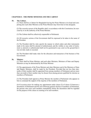 CHAPTER II – THE PRIME MINISTER AND THE CABINET
55. The Cabinet.
(1) There shall be a Cabinet for Bangladesh having the Prime Minister at its head and com-
prising also such other Minister as the Prime Minister may from time to time designate.
(2) The executive power of the Republic shall, in accordance with this Constitution, be exer-
cised by or on the authority of the Prime Minister.
(3) The Cabinet shall be collectively responsible to Parliament.
(4) All executive actions of the Government shall be expressed to be taken in the name of
the President.
(5) The President shall by rules specify the manner in which orders and other instruments
made in his name shall be attested of authenticated, and the validity or any order of instru-
ment so attested or authenticated shall not be questioned in any court on the ground that it
was not duly made or executed.
(6) The President shall make rules for the allocation and transaction of the business of the
Government.
56. Minister.
(1) There shall be Prime Minister, and such other Ministers, Ministers of State and Deputy
Ministers as may be determined by the Prime Minister.
(2) The appointments of the Prime Minister and other Ministers and of the Ministers of State
and Deputy Ministers, shall be made by the President: Provided that not less than nine-
tenths of their number shall be appointed from among members of Parliament and not more
than one-tenth of their number may be chosen from among persons qualified for election as
members of Parliament.
(3) The President shall appoint as Prime Minister the member of Parliament who appears to
him to command the support of the majority of the members of Parliament.
(4) If occasion arises for making any appointment under clause (2) of clause (3) between a
dissolution of Parliament and the next following general election of members of Parliament,
the persons who were such members immediately before the dissolution shall be regarded
for the purpose of this clause as counting to be such members.
 