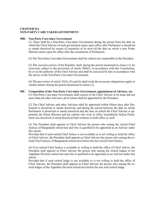 CHAPTER IIA
NON-PARTY CARE TAKER GOVERNMENT
58B. Non-Party Care-taker Government
(1) There shall be a Non-Party Care-taker Government during the period from the date on
which the Chief Adviser of such government enters upon office after Parliament is dissolved
or stands dissolved by reason of expiration of its term till the date on which a new Prime
Minister enters upon his office after the constitution of Parliament.
(2) The Non-Party Care-taker Government shall be collectively responsible to the President.
(3) The executive power of the Republic shall, during the period mentioned in clause (1), be
exercised, subject to the provisions of article 58D(1), in accordance with this Constitution,
by or on the authority of the Chief Adviser and shall be exercised by him in accordance with
the advice of the Non-Party Care-taker Government.
(4) The provisions of article 55(4), (5) and (6) shall (with the necessary adaptations) apply to
similar matters during the period mentioned in clause (1).
58C. Composition of the Non-Party Care-taker Government, appointment of Advisers, etc.
(1) Non-Party Care-taker Government shall consist of the Chief Adviser at its head and not
more than ten other Advisors, all of whom shall be appointed by the President.
(2) The Chief Adviser and other Advisers shall be appointed within fifteen days after Par-
liament is dissolved or stands dissolved, and during the period between the date on which
Parliament is dissolved or stands dissolved and the date on which the Chief Adviser is ap-
pointed, the Prime Minister and his cabinet who were in office immediately before Parlia-
ment was dissolved or stood dissolved shall continue to hold office as such.
(3) The President shall appoint as Chief Adviser the person who among the retired Chief
Justices of Bangladesh retired last and who is qualified to be appointed as an Adviser under
this article:
Provided that if such retired Chief Justice is not available or is not willing to hold the office
of Chief Adviser, the President shall appoint as Chief Adviser the person who among the re-
tired Chief Justices of Bangladesh retired next before the last retired Chief Justice.
(4) If no retired Chief Justice is available or willing to hold the office of Chief Advise, the
President shall appoint as Chief Adviser the person who among the retired Judges of the
Appellate Division retired last and who is qualified to be appointed as an Adviser under this
article:
Provided that if such retired Judge is not available or is not willing to hold the office of
Chief Adviser, the President shall appoint as Chief Adviser the person who among the re-
tired Judges of the Appellate Division retired next before the last such retired Judge.
 