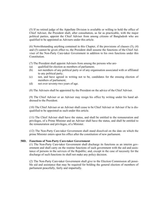 (5) If no retired judge of the Appellate Division is available or willing to hold the office of
Chief Adviser, the President shall, after consultation, as far as practicable, with the major
political parties, appoint the Chief Adviser from among citizens of Bangladesh who are
qualified to be appointed as Advisers under this article.
(6) Notwithstanding anything contained in this Chapter, if the provisions of clauses (3), (4)
and (5) cannot be given effect to, the President shall assume the functions of the Chief Ad-
viser of the Non-Party Care-taker Government in addition to his own functions under this
Constitution.
(7) The President shall appoint Advisers from among the persons who are-
(a) qualified for election as members of parliament;
(b) not members of any political party or of any organisation associated with or affiliated
to any political party;
(c) not, and have agreed in writing not to be, candidates for the ensuing election of
members of parliament;
(d) not over seventy-two years of age.
(8) The Advisers shall be appointed by the President on the advice of the Chief Adviser.
(9) The Chief Adviser or an Adviser may resign his office by writing under his hand ad-
dressed to the President.
(10) The Chief Adviser or an Adviser shall cease to be Chief Adviser or Adviser if he is dis-
qualified to be appointed as such under this article.
(11) The Chief Adviser shall have the status, and shall be entitled to the remuneration and
privileges, of a Prime Minister and an Adviser shall have the status, and shall be entitled to
the remuneration and privileges, of a Minister.
(12) The Non-Party Care-taker Government shall stand dissolved on the date on which the
prime Minister enters upon his office after the constitution of new parliament.
58D. Functions of Non-Party Care-taker Government
(1) The Non-Party Care-taker Government shall discharge its functions as an interim gov-
ernment and shall carry on the routine functions of such government with the aid and assis-
tance of persons in the services of the Republic; and, except in the case of necessity for the
discharge of such functions its shall not make any policy decision.
(2) The Non-Party Care-taker Government shall give to the Election Commission all possi-
ble aid and assistance that may be required for bolding the general election of members of
parliament peacefully, fairly and impartially.
 