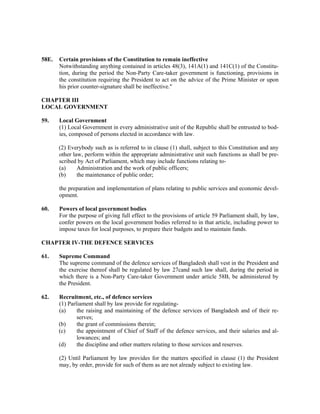 58E. Certain provisions of the Constitution to remain ineffective
Notwithstanding anything contained in articles 48(3), 141A(1) and 141C(1) of the Constitu-
tion, during the period the Non-Party Care-taker government is functioning, provisions in
the constitution requiring the President to act on the advice of the Prime Minister or upon
his prior counter-signature shall be ineffective."
CHAPTER III
LOCAL GOVERNMENT
59. Local Government
(1) Local Government in every administrative unit of the Republic shall be entrusted to bod-
ies, composed of persons elected in accordance with law.
(2) Everybody such as is referred to in clause (1) shall, subject to this Constitution and any
other law, perform within the appropriate administrative unit such functions as shall be pre-
scribed by Act of Parliament, which may include functions relating to-
(a) Administration and the work of public officers;
(b) the maintenance of public order;
the preparation and implementation of plans relating to public services and economic devel-
opment.
60. Powers of local government bodies
For the purpose of giving full effect to the provisions of article 59 Parliament shall, by law,
confer powers on the local government bodies referred to in that article, including power to
impose taxes for local purposes, to prepare their budgets and to maintain funds.
CHAPTER IV-THE DEFENCE SERVICES
61. Supreme Command
The supreme command of the defence services of Bangladesh shall vest in the President and
the exercise thereof shall be regulated by law 27cand such law shall, during the period in
which there is a Non-Party Care-taker Government under article 58B, be administered by
the President.
62. Recruitment, etc., of defence services
(1) Parliament shall by law provide for regulating-
(a) the raising and maintaining of the defence services of Bangladesh and of their re-
serves;
(b) the grant of commissions therein;
(c) the appointment of Chief of Staff of the defence services, and their salaries and al-
lowances; and
(d) the discipline and other matters relating to those services and reserves.
(2) Until Parliament by law provides for the matters specified in clause (1) the President
may, by order, provide for such of them as are not already subject to existing law.
 