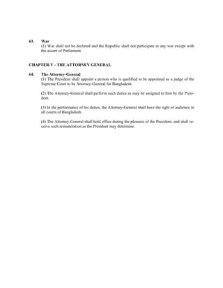 63. War
(1) War shall not be declared and the Republic shall not participate in any war except with
the assent of Parliament.
CHAPTER-V - THE ATTORNEY GENERAL
64. The Attorney-General
(1) The President shall appoint a person who is qualified to be appointed as a judge of the
Supreme Court to be Attorney-General for Bangladesh.
(2) The Attorney-General shall perform such duties as may be assigned to him by the Presi-
dent.
(3) In the performance of his duties, the Attorney-General shall have the right of audience in
all courts of Bangladesh.
(4) The Attorney-General shall hold office during the pleasure of the President, and shall re-
ceive such remuneration as the President may determine.
 