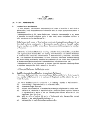 PART V
THE LEGISLATURE
CHAPTER I – PARLIAMENT
65. Establishment of Parliament
(1) There shall be a Parliament for Bangladesh (to be known as the House of the Nation) in
which subject to the provisions of this Constitution, shall be vested the legislative powers of
the Republic:
Provided that nothing in this clause shall prevent Parliament from delegating to any person
or authority, by Act of Parliament, power to make orders, rules, regulations, bye-laws or
other instruments having legislative effect.
(2) Parliament shall consist of three hundred members to be elected in accordance with law
from single territorial constituencies by direct election and, for so long as clause (3) is effec-
tive, the members provided for in that clause; the member shall be designated as Members
of Parliament.
(3) Until the dissolution of Parliament occurring next after the expiration of the period of ten
years beginning from the date of the first meeting of the Parliament next after the Parliament
in existence at the time of the commencement of the Constitution (Fourteenth Amendment)
Act, 2004, there shall be reserved forty five seats exclusively for women members and they
will be elected by the aforesaid members in accordance with law on the basis of procedure
of proportional representation in the Parliament through single transferable vote :
Provided that nothing in this clause shall be deemed to prevent a woman from being elected
to any of the seats provided for in clause (2) of this article.
(4) The seat of Parliament shall be in the capital.
66. Qualifications and disqualifications for election to Parliament
(1) A person shall subject to the provisions of clause (2), be qualified to be elected as, and to
be, a member of Parliament if he is a citizen of Bangladesh and has attained the age of
twenty-five years.
(2) A person shall be disqualified for election as, or for being, a member of Parliament who-
(a) is declared by a competent court to be of unsound mind;
(b) is an undercharged insolvent;
(c) acquires the citizenship of, or affirms of acknowledges allegiance to, a foreign state;
(d) has been, on conviction for a criminal offence involving moral turpitude, sentenced
to imprisonment for a term of not less than two years unless a period of five years
has elapsed since his release; 31 *
(dd) holds any office of profit in this service of the Republic other than an office which is
declared by law not to disqualify its holders; or
(g) is disqualified for such election by or under any law.
 