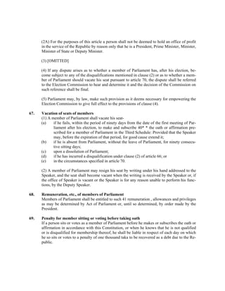 (2A) For the purposes of this article a person shall not be deemed to hold an office of profit
in the service of the Republic by reason only that he is a President, Prime Minister, Minister,
Minister of State or Deputy Minister.
(3) [OMITTED]
(4) If any dispute arises as to whether a member of Parliament has, after his election, be-
come subject to any of the disqualifications mentioned in clause (2) or as to whether a mem-
ber of Parliament should vacate his seat pursuant to article 70, the dispute shall be referred
to the Election Commission to hear and determine it and the decision of the Commission on
such reference shall be final.
(5) Parliament may, by law, make such provision as it deems necessary for empowering the
Election Commission to give full effect to the provisions of clause (4).
67. Vacation of seats of members
(1) A member of Parliament shall vacate his seat-
(a) if he fails, within the period of ninety days from the date of the first meeting of Par-
liament after his election, to make and subscribe 40* * the oath or affirmation pre-
scribed for a member of Parliament in the Third Schedule: Provided that the Speaker
may, before the expiration of that period, for good cause extend it;
(b) if he is absent from Parliament, without the leave of Parliament, for ninety consecu-
tive sitting days;
(c) upon a dissolution of Parliament;
(d) if he has incurred a disqualification under clause (2) of article 66; or
(e) in the circumstances specified in article 70.
(2) A member of Parliament may resign his seat by writing under his hand addressed to the
Speaker, and the seat shall become vacant when the writing is received by the Speaker or, if
the office of Speaker is vacant or the Speaker is for any reason unable to perform his func-
tions, by the Deputy Speaker.
68. Remuneration, etc., of members of Parliament
Members of Parliament shall be entitled to such 41 remuneration , allowances and privileges
as may be determined by Act of Parliament or, until so determined, by order made by the
President.
69. Penalty for member sitting or voting before taking oath
If a person sits or votes as a member of Parliament before he makes or subscribes the oath or
affirmation in accordance with this Constitution, or when he knows that he is not qualified
or is disqualified for membership thereof, he shall be liable in respect of each day on which
he so sits or votes to a penalty of one thousand taka to be recovered as a debt due to the Re-
public.
 