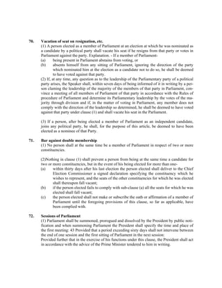 70. Vacation of seat on resignation, etc.
(1) A person elected as a member of Parliament at an election at which he was nominated as
a candidate by a political party shall vacate his seat if he resigns from that party or votes in
Parliament against the party. Explanation. - If a member of Parliament-
(a) being present in Parliament abstains from voting, or
(b) absents himself from any sitting of Parliament, ignoring the direction of the party
which nominated him at the election as a candidate not to do so, he shall be deemed
to have voted against that party.
(2) If, at any time, any question as to the leadership of the Parliamentary party of a political
party arises, the Speaker shall, within seven days of being informed of it in writing by a per-
son claming the leadership of the majority of the members of that party in Parliament, con-
vince a meeting of all members of Parliament of that party in accordance with the Rules of
procedure of Parliament and determine its Parliamentary leadership by the votes of the ma-
jority through division and if, in the matter of voting in Parliament, any member does not
comply with the direction of the leadership so determined, he shall be deemed to have voted
against that party under clause (1) and shall vacate his seat in the Parliament.
(3) If a person, after being elected a member of Parliament as an independent candidate,
joins any political party, he shall, for the purpose of this article, be deemed to have been
elected as a nominee of that Party.
71. Bar against double membership
(1) No person shall at the same time be a member of Parliament in respect of two or more
constituencies.
(2)Nothing in clause (1) shall prevent a person from being at the same time a candidate for
two or more constituencies, but in the event of his being elected for more than one-
(a) within thirty days after his last election the person elected shall deliver to the Chief
Election Commissioner a signed declaration specifying the constituency which he
wishes to represent, and the seats of the other constituencies for which he was elected
shall thereupon fall vacant;
(b) if the person elected fails to comply with sub-clause (a) all the seats for which he was
elected shall fall vacant;
(c) the person elected shall not make or subscribe the oath or affirmation of a member of
Parliament until the foregoing provisions of this clause, so far as applicable, have
been complied with.
72. Sessions of Parliament
(1) Parliament shall be summoned, prorogued and dissolved by the President by public noti-
fication and when summoning Parliament the President shall specify the time and place of
the first meeting: 43 Provided that a period exceeding sixty days shall not intervene between
the end of one session and the first sitting of Parliament in the next session:
Provided further that in the exercise of his functions under this clause, the President shall act
in accordance with the advice of the Prime Minister tendered to him in writing.
 