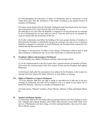 (2) Notwithstanding the provisions of clause (1) Parliament shall be summoned to meet
within thirty days after the declaration of the results of polling at any general election of
members of Parliament.
(3) Unless sooner dissolved by the President, Parliament shall stand dissolved on the expira-
tion of the period of five years from the date of its first meeting.
Provided that at any time when the Republic is engaged in war the period may be extended
by Act of Parliament by not more than one year at a time but shall not be so extended be-
yond six months after the termination of the war.
(4) If after a dissolution and before the holding of the next general election of members of
Parliament the President is satisfied that owing to the existence of a state of war in which he
Republic is engaged it is necessary to recall Parliament, the President shall summon the Par-
liament that has been dissolved to meet.
(5) Subject to the provisions of clause (1) the sittings of Parliament shall be held at such
times and places as Parliament may, by its rules of procedure or otherwise determine.
73. President's address and messages to Parliament
(1) The President may address Parliament, and may send messages thereto.
(2) At the commencement to the first session after a general election of members of Parlia-
ment and at the commencement of the first session of each year the President shall address
Parliament.
(3) Parliament shall, after the presentation of an address by the President, or the receipt of a
message from him, discuss the matter referred to in such address or message
73A. Rights of Ministers as respects Parliament
(1) Every Minister shall have the right to speak in, and otherwise to take part in the pro-
ceedings of, Parliament, but shall not be entitled to vote or to speak on any matter not re-
lated to his Ministry unless he is a member of Parliament also. .
(2) In this article, "Minister" includes a Prime Minister, Minister of State and Deputy Minis-
ter.
74. Speaker and Deputy Speaker
(1) Parliament shall at the first sitting after any general election elect from among its mem-
bers a Speaker and a deputy Speaker, and if either office becomes vacant shall within seven
days or, if Parliament is not then sitting, at its first meeting thereafter, elect one of its mem-
bers to fill the vacancy.
 
