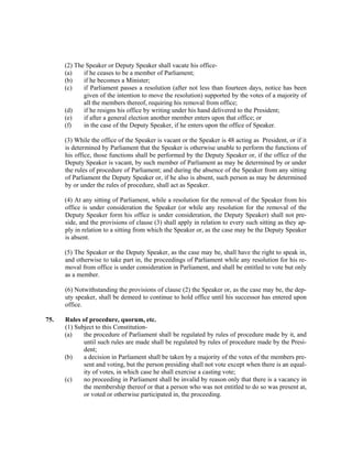 (2) The Speaker or Deputy Speaker shall vacate his office-
(a) if he ceases to be a member of Parliament;
(b) if he becomes a Minister;
(c) if Parliament passes a resolution (after not less than fourteen days, notice has been
given of the intention to move the resolution) supported by the votes of a majority of
all the members thereof, requiring his removal from office;
(d) if he resigns his office by writing under his hand delivered to the President;
(e) if after a general election another member enters upon that office; or
(f) in the case of the Deputy Speaker, if he enters upon the office of Speaker.
(3) While the office of the Speaker is vacant or the Speaker is 48 acting as President, or if it
is determined by Parliament that the Speaker is otherwise unable to perform the functions of
his office, those functions shall be performed by the Deputy Speaker or, if the office of the
Deputy Speaker is vacant, by such member of Parliament as may be determined by or under
the rules of procedure of Parliament; and during the absence of the Speaker from any sitting
of Parliament the Deputy Speaker or, if he also is absent, such person as may be determined
by or under the rules of procedure, shall act as Speaker.
(4) At any sitting of Parliament, while a resolution for the removal of the Speaker from his
office is under consideration the Speaker (or while any resolution for the removal of the
Deputy Speaker form his office is under consideration, the Deputy Speaker) shall not pre-
side, and the provisions of clause (3) shall apply in relation to every such sitting as they ap-
ply in relation to a sitting from which the Speaker or, as the case may be the Deputy Speaker
is absent.
(5) The Speaker or the Deputy Speaker, as the case may be, shall have the right to speak in,
and otherwise to take part in, the proceedings of Parliament while any resolution for his re-
moval from office is under consideration in Parliament, and shall be entitled to vote but only
as a member.
(6) Notwithstanding the provisions of clause (2) the Speaker or, as the case may be, the dep-
uty speaker, shall be demeed to continue to hold office until his successor has entered upon
office.
75. Rules of procedure, quorum, etc.
(1) Subject to this Constitution-
(a) the procedure of Parliament shall be regulated by rules of procedure made by it, and
until such rules are made shall be regulated by rules of procedure made by the Presi-
dent;
(b) a decision in Parliament shall be taken by a majority of the votes of the members pre-
sent and voting, but the person presiding shall not vote except when there is an equal-
ity of votes, in which case he shall exercise a casting vote;
(c) no proceeding in Parliament shall be invalid by reason only that there is a vacancy in
the membership thereof or that a person who was not entitled to do so was present at,
or voted or otherwise participated in, the proceeding.
 