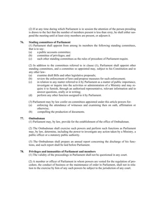 (2) If at any time during which Parliament is in session the attention of the person presiding
is drawn to the fact that the number of members present is less than sixty, he shall either sus-
pend the meeting until at least sixty members are present, or adjourn it.
76. Stading committees of Parliament
(1) Parliament shall appoint from among its members the following standing committees,
that is to say-
(a) a public accounts committee;
(b) committee of privileges; and
(c) such other standing committees as the rules of procedure of Parliament require.
(2) In addition to the committees referred to in clause (1), Parliament shall appoint other
standing committees, and a committee so appointed may, subject to his Constitution and to
any other law-
(a) examine draft Bills and other legislative proposals;
(b) review the enforcement of laws and propose measures for such enforcement;
(c) in relation to any matter referred to it by Parliament as a matter of public importance,
investigate or inquire into the activities or administration of a Ministry and may re-
quire it to furnish, through an authorised representative, relevant information and to
answer questions, orally or in writing;
(d) perform any other function assigned to it by Parliament.
(3) Parliament may by law confer on committees appointed under this article powers for-
(a) enforcing the attendance of witnesses and examining then on oath, affirmation or
otherwise;
(b) compelling the production of documents.
77. Ombudsman
(1) Parliament may, by law, provide for the establishment of the office of Ombudsman.
(2) The Ombudsman shall exercise such powers and perform such functions as Parliament
may, by law, determine, including the power to investigate any action taken by a Ministry, a
public officer or a statutory public authority.
(3) The Ombudsman shall prepare an annual report concerning the discharge of his func-
tions, and such report shall be laid before Parliament.
78. Privileges and immunities of Parliament and members
(1) The validity of the proceedings in Parliament shall not be questioned in any court.
(2) A member or officer of Parliament in whom powers are vested for the regulation of pro-
cedure, the conduct of business or the maintenance of order in Parliament, shall not in rela-
tion to the exercise by him of any such powers be subject to the jurisdiction of any court.
 