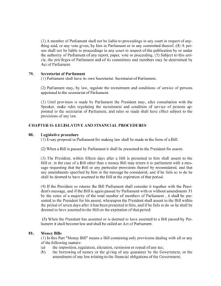 (3) A member of Parliament shall not be liable to proceedings in any court in respect of any-
thing said, or any vote given, by him in Parliament or in any committed thereof. (4) A per-
son shall not be liable to proceedings in any court in respect of the publication by or under
the authority of Parliament of any report, paper, vote or proceeding. (5) Subject to this arti-
cle, the privileges of Parliament and of its committees and members may be determined by
Act of Parliament.
79. Secretariat of Parliament
(1) Parliament shall have its own Secretariat. Secretariat of Parliament.
(2) Parliament may, by law, regulate the recruitment and conditions of service of persons
appointed to the secretariat of Parliament.
(3) Until provision is made by Parliament the President may, after consultation with the
Speaker, make rules regulating the recruitment and condition of service of persons ap-
pointed to the secretariat of Parliament, and rules so made shall have effect subject to the
provisions of any law.
CHAPTER II- LEGISLATIVE AND FINANCIAL PROCEDURES
80. Legislative procedure
(1) Every proposal in Parliament for making law shall be made in the form of a Bill.
(2) When a Bill is passed by Parliament it shall be presented to the President for assent.
(3) The President, within fifteen days after a Bill is presented to him shall assent to the
Bill or, in the case of a Bill other than a money Bill may return it to parliament with a mes-
sage requesting that the Bill or any particular provisions thereof by reconsidered, and that
any amendments specified by him in the message be considered; and if he fails so to do he
shall be deemed to have assented to the Bill at the expiration of that period.
(4) If the President so returns the Bill Parliament shall consider it together with the Presi-
dent's message, and if the Bill is again passed by Parliament with or without amendments 51
by the votes of a majority of the total number of members of Parliament , it shall be pre-
sented to the President for his assent, whereupon the President shall assent to the Bill within
the period of seven days after it has been presented to him, and if he fails to do so he shall be
deemed to have assented to the Bill on the expiration of that period.
(5) When the President has assented or is deemed to have assented to a Bill passed by Par-
liament it shall become law and shall be called an Act of Parliament.
81. Money Bills
(1) In this Part "Money Bill" means a Bill containing only provisions dealing with all or any
of the following matters-
(a) the imposition, regulation, alteration, remission or repeal of any tax;
(b) the borrowing of money or the giving of any guarantee by the Government, or the
amendment of any law relating to the financial obligations of the Government;
 