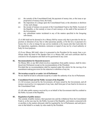 (c) the custody of the Consolidated Fund, the payment of money into, or the issue or ap-
propriation of moneys from, the Fund;
(d) the imposition of a charge upon the Consolidated Fund, or the alteration or abolition
of any such charge;
(e) the receipt of moneys on account of the Consolidated Fund or the Public Account of
the Republic, or the custody or issue of such moneys, or the audit of the accounts of
the Government;
(f) any subordinate matter incidental to any of the matters specified in the foregoing
sub-clauses.
(2) A Bill shall not be deemed to be a Money Bill by reason only that it provides for the im-
position or alteration of any fine or other pecuniary penalty, or for the levy or payment of a
licence fee or a fee or charge for any service rendered, or by reason only that it provides for
the imposition, regulation, alteration, remission or repeal of any tax by a local authority or
body for local purposes.
(3) Every Money Bill shall, when it is presented to the President for his assent, bear a cer-
tificate under the hand of the Speaker that it is a Money Bill, and such certificate shall be
conclusive for all purposes and shall not be questioned in any court.
82. Recommendation for financial measures
No Money Bill, or any Bill which involves expenditure from public moneys, shall be intro-
duced into Parliament except on the recommendation of the President:
Provided that no recommendation shall be required under this article for the moving of an
amendment making provision for the reduction or abolition of any tax.
83. Mo taxation except by or under Act of Parliament
No tax shall be levied or collected except by or under the authority of an Act of Parliament.
84. Consolidated Fund and the Public Account of the Republic
(1) All revenues received by the Government, all loans raised by the Government, and all
moneys received by it in repayment of any loan, shall form part of one fund to be known as
the Consolidated Fund.
(2) All other public moneys received by or on behalf of the Government shall be credited to
the Public Account of the Republic.
85. Regulation of public moneys
The custody of public moneys, their payment into and the withdrawal from the Consolidated
Fund or, as the case may be, the Public Account of the Republic, and matters connected with
or ancillary to the matters aforesaid, shall be regulated by Act of Parliament, and until provi-
sion in that behalf is so made, by rules made by the President.
 