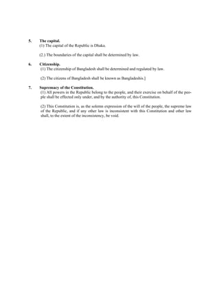 5. The capital.
(1) The capital of the Republic is Dhaka.
(2.) The boundaries of the capital shall be determined by law.
6. Citizenship.
(1) The citizenship of Bangladesh shall be determined and regulated by law.
(2) The citizens of Bangladesh shall be known as Bangladeshis.]
7. Supremacy of the Constitution.
(1) All powers in the Republic belong to the people, and their exercise on behalf of the peo-
ple shall be effected only under, and by the authority of, this Constitution.
(2) This Constitution is, as the solemn expression of the will of the people, the supreme law
of the Republic, and if any other law is inconsistent with this Constitution and other law
shall, to the extent of the inconsistency, be void.
 