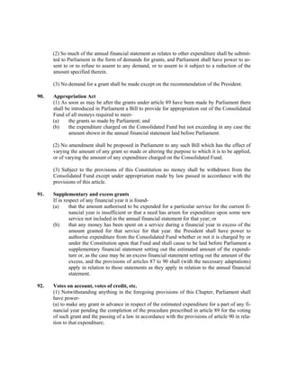 (2) So much of the annual financial statement as relates to other expenditure shall be submit-
ted to Parliament in the form of demands for grants, and Parliament shall have power to as-
sent to or to refuse to assent to any demand, or to assent to it subject to a reduction of the
amount specified therein.
(3) No demand for a grant shall be made except on the recommendation of the President.
90. Appropriation Act
(1) As soon as may be after the grants under article 89 have been made by Parliament there
shall be introduced in Parliament a Bill to provide for appropriation out of the Consolidated
Fund of all moneys required to meet-
(a) the grants so made by Parliament; and
(b) the expenditure charged on the Consolidated Fund but not exceeding in any case the
amount shown in the annual financial statement laid before Parliament.
(2) No amendment shall be proposed in Parliament to any such Bill which has the effect of
varying the amount of any grant so made or altering the purpose to which it is to be applied,
or of varying the amount of any expenditure charged on the Consolidated Fund.
(3) Subject to the provisions of this Constitution no money shall be withdrawn from the
Consolidated Fund except under appropriation made by law passed in accordance with the
provisions of this article.
91. Supplementary and excess grants
If in respect of any financial year it is found-
(a) that the amount authorised to be expended for a particular service for the current fi-
nancial year is insufficient or that a need has arisen for expenditure upon some new
service not included in the annual financial statement for that year; or
(b) that any money has been spent on a service during a financial year in excess of the
amount granted for that service for that year. the President shall have power to
authorise expenditure from the Consolidated Fund whether or not it is charged by or
under the Constitution upon that Fund and shall cause to be laid before Parliament a
supplementary financial statement setting out the estimated amount of the expendi-
ture or, as the case may be an excess financial statement setting out the amount of the
excess, and the provisions of articles 87 to 90 shall (with the necessary adaptations)
apply in relation to those statements as they apply in relation to the annual financial
statement.
92. Votes on account, votes of credit, etc.
(1) Notwithstanding anything in the foregoing provisions of this Chapter, Parliament shall
have power-
(a) to make any grant in advance in respect of the estimated expenditure for a part of any fi-
nancial year pending the completion of the procedure prescribed in article 89 for the voting
of such grant and the passing of a law in accordance with the provisions of article 90 in rela-
tion to that expenditure;
 