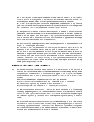 (b) to make a grant for meeting an unexpected demand upon the resources of the Republic
when on account of the magnitude or the indefinite character of the service the demand can-
not be specified with the details ordinarily given in an annual financial statement;
(c) to make an exceptional grant which forms no part of the current service of any financial
year; and Parliament shall have power to authorise by law the withdrawal of moneys from
the Consolidated Fund for the purposes for which such grants are made.
(2) The provisions of articles 89 and 90 shall have effect in relation to the making of any
grant under clause (1), and to any law to be made under that clause, as they have effect in re-
lation to the making of a grant with regard to any expenditure mentioned in the annual fi-
nancial statement and to the law to be made for the authorisation of appropriation of moneys
out of the Consolidated Fund to meet such expenditure.
(3) Notwithstanding anything contained in the foregoing provisions of the this Chapter, if, in
respect of a financial year, Parliament-
(a) has failed to make the grants under article 89 and pass the law under article 90 before the
beginning of that year and has not also made any grant in advance under this article; or
(b) has failed to make the grants under article 89 and pass the law under article 90 before the
expiration of the period for which the grants in advance, if any, were made under this article,
the President may, upon the advice of the prime Minister, by order, authorise the withdrawal
from the Consolidated Fund moneys necessary to meet expenditure mentioned in the finan-
cial statement for that year for a period not exceeding sixty days in year, pending the making
of the grants and passing of the law.
CHAPTER III- ORDINANCE MAKING POWER
93. (1) At any time when Parliament stands dissolved or is not in session , if the President is
satisfied that circumstances exist which render immediate action necessary, he may make
and promulgate such Ordinances as the circumstances appear to him to require, and any Or-
dinance so made shall, as from its promulgation have the like force of law as an Act of Par-
liament:
Provided that no Ordinance under this clause shall make any provision-
(i) which could not lawfully be made under this Constitution by Act of Parliament;
(ii) for altering or repealing any provision of this Constitution; or
(iii) continuing in force any provision of an Ordinance previously made.
(2) An Ordinance made under clause (1) shall be laid before Parliament at its first meeting
following the promulgation of the Ordinance and shall, unless it is earlier repealed, cease to
have effect at the expiration of thirty days after it is so laid or, if a resolution disapproving of
the Ordinance is passed by Parliament before such expiration, upon the passing of the reso-
lution.
(3) At any time when Parliament stands dissolved the President may, if he is satisfied that
circumstances exist which render such action necessary, make and promulgate an Ordinance
authorising expenditure from the Consolidated Fund, whether the expenditure is charged by
the Constitution upon that fund or not, and any Ordinance so made shall, as from its prom-
ulgation, have the like force of law as an Act of Parliament.
 