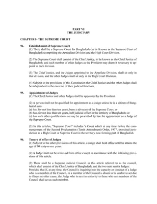 PART VI
THE JUDICIARY
CHAPTER I- THE SUPREME COURT
94. Establishment of Supreme Court
(1) There shall be a Supreme Court for Bangladesh (to be Known as the Supreme Court of
Bangladesh) comprising the Appeallate Division and the High Court Division.
(2) The Supreme Court shall consist of the Chief Justice, to be known as the Chief Justice of
Bangladesh, and such number of other Judges as the President may deem it necessary to ap-
point to each division.
(3) The Chief Justice, and the Judges appointed to the Appellate Division, shall sit only in
that division, and the other Judges shall sit only in the High Court Division.
(4) Subject to the provisions of this Constitution the Chief Justice and the other Judges shall
be independent in the exercise of their judicial functions.
95. Appointment of Judges
(1) The Chief Justice and other Judges shall be appointed by the President.
(2) A person shall not be qualified for appointment as a Judge unless he is a citizen of Bang-
ladesh and-
(a) has, for not less than ten years, been a advocate of the Supreme Court; or
(b) has, for not less than ten years, helf judicial office in the territory of Bangladesh; or
(c) has such other qualifications as may be prescribed by law for appointment as a Judge of
the Supreme Court.
(3) In this articles, "Supreme Court" includes 'a Court which at any time before the com-
mencement of the Second Proclamation (Tenth Amendment) Order, 1977, exercised juris-
diction as a High Court or Supreme Court in the territory now forming part of Bangladesh.
96. Tenure of office of Judges
(1) Subject to the other provisions of this article, a Judge shall hold office until he attains the
age of 60 sixty-seven years.
(2) A Judge shall not be removed from office except in accordance with the following provi-
sions of this article.
(3) There shall be a Supreme Judicial Council, in this article referred to as the council,
which shall consist of the Chief Justice of Bangladesh, and the two next senior Judges:
Provided that if, at any time, the Council is inquiring into the capacity or conduct of a Judge
who is a member of the Council, or a member of the Council is absent or is unable to act due
to illness or other cause, the Judge who is next in seniority to those who are members of the
Council shall act as such member.
 
