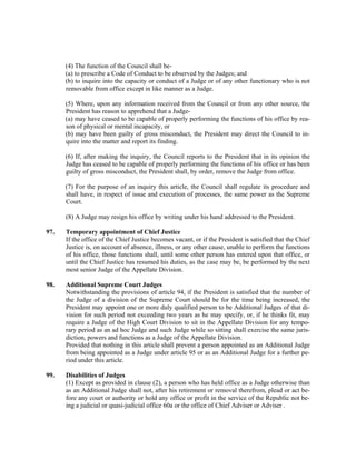 (4) The function of the Council shall be-
(a) to prescribe a Code of Conduct to be observed by the Judges; and
(b) to inquire into the capacity or conduct of a Judge or of any other functionary who is not
removable from office except in like manner as a Judge.
(5) Where, upon any information received from the Council or from any other source, the
President has reason to apprehend that a Judge-
(a) may have ceased to be capable of properly performing the functions of his office by rea-
son of physical or mental incapacity, or
(b) may have been guilty of gross misconduct, the President may direct the Council to in-
quire into the matter and report its finding.
(6) If, after making the inquiry, the Council reports to the President that in its opinion the
Judge has ceased to be capable of properly performing the functions of his office or has been
guilty of gross misconduct, the President shall, by order, remove the Judge from office.
(7) For the purpose of an inquiry this article, the Council shall regulate its procedure and
shall have, in respect of issue and execution of processes, the same power as the Supreme
Court.
(8) A Judge may resign his office by writing under his hand addressed to the President.
97. Temporary appointment of Chief Justice
If the office of the Chief Justice becomes vacant, or if the President is satisfied that the Chief
Justice is, on account of absence, illness, or any other cause, unable to perform the functions
of his office, those functions shall, until some other person has entered upon that office, or
until the Chief Justice has resumed his duties, as the case may be, be performed by the next
most senior Judge of the Appellate Division.
98. Additional Supreme Court Judges
Notwithstanding the provisions of article 94, if the President is satisfied that the number of
the Judge of a division of the Supreme Court should be for the time being increased, the
President may appoint one or more duly qualified person to be Additional Judges of that di-
vision for such period not exceeding two years as he may specify, or, if he thinks fit, may
require a Judge of the High Court Division to sit in the Appellate Division for any tempo-
rary period as an ad hoc Judge and such Judge while so sitting shall exercise the same juris-
diction, powers and functions as a Judge of the Appellate Division.
Provided that nothing in this article shall prevent a person appointed as an Additional Judge
from being appointed as a Judge under article 95 or as an Additional Judge for a further pe-
riod under this article.
99. Disabilities of Judges
(1) Except as provided in clause (2), a person who has held office as a Judge otherwise than
as an Additional Judge shall not, after his retirement or removal therefrom, plead or act be-
fore any court or authority or hold any office or profit in the service of the Republic not be-
ing a judicial or quasi-judicial office 60a or the office of Chief Adviser or Adviser .
 