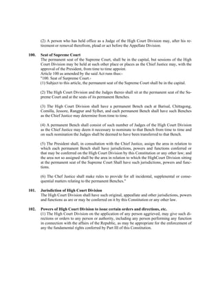 (2) A person who has held office as a Judge of the High Court Division may, after his re-
tirement or removal therefrom, plead or act before the Appellate Division.
100. Seat of Supreme Court
The permanent seat of the Supreme Court, shall be in the capital, but sessions of the High
Court Division may be held at such other place or places as the Chief Justice may, with the
approval of the President, from time to time appoint.
Article 100 as amended by the said Act runs thus:-
"100. Seat of Surpreme Court.-
(1) Subject to this article, the permanent seat of the Supreme Court shall be in the capital.
(2) The High Court Division and the Judges thereo shall sit at the permanent seat of the Su-
preme Court and at the seats of its permanent Benches.
(3) The High Court Division shall have a permanent Bench each at Barisal, Chittagong,
Comilla, Jessore, Rangpur and Sylhet, and each permanent Bench shall have such Benches
as the Chief Justice may determine from time to time.
(4) A permanent Bench shall consist of such number of Judges of the High Court Division
as the Chief Justice may deem it necessary to nominate to that Bench from time to time and
on such nomination the Judges shall be deemed to have been transferred to that Bench.
(5) The President shall, in consultation with the Chief Justice, assign the area in relation to
which each permanent Bench shall have jurisdictions, powers and functions conferred or
that may be conferred on the High Court Division by this Constitution or any other law; and
the area not so assigned shall be the area in relation to which the HighCourt Division sitting
at the permanent seat of the Supreme Court Shall have such jurisdictions, powers and func-
tions.
(6) The Chef Justice shall make rules to provide for all incidental, supplenental or conse-
quential matters relating to the permanent Benches."
101. Jurisdiction of High Court Division
The High Court Division shall have such original, appeallate and other jurisdictions, powers
and functions as are or may be conferred on it by this Constitution or any other law.
102. Powers of High Court Division to issue certain orders and directions, etc.
(1) The High Court Division on the application of any person aggrieved, may give such di-
rections or orders to any person or authority, including any person performing any function
in connection with the affairs of the Republic, as may be appropriate for the enforcement of
any the fundamental rights conferred by Part III of this Constitution.
 