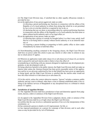 (2) The High Court Division may, if satisfied that no other equally efficacious remedy is
provided by law-
(a) on the application of any person aggrieved, make an order-
(i) directing a person performing any functions in connection with the affairs of the
Republic or of a local authority to refrain from doing that which he is not permitted
by law to do or to do that which he is required by law to do; or
(ii) declaring that any act done or proceeding taken by a person performing functions
in connection with the affairs of the Republic or of a local authority has been done or
taken without lawful authority and is of no legal effect; or
(b) on the application of any person, make an order-
(i) directing that a person in custody be brought before it so that it may satisfy itself
that he is not being held in custody without lawful authority or in an unlawful man-
ner; or
(ii) requiring a person holding or purporting to hold a public office to show under
whatauthority he claims to hold that office.
(3) Notwithstanding anything contained in the foregoing clauses, the High Court Division
shall have no power under this article to pass any interim or other order in relation to any
law to which article 47 applies.
(4) Whereon an application made under clause (1) or sub-clause (a) of clause (2), an interim
order is prayed for and such interim order is likely to have the effect of-
(a) prejudicing or interfering with any measure designed to implement any development pro-
gramme, or any development work; or
(b) being otherwise harmful to the public interest, the High Court Division shall not make an
interim order unless the Attorney-General has been given reasonable notice of the applica-
tion and he (or an advocate authorised by him in that behalf) has been given an opportunity
or being heard, and the High Court Division is satisfied that the interim order would not
have the effect refered to in sub-clause (a) or sub-clause (b).
(5) In this article, unless the context otherwise requires, "person" includes a statutory public
authority and any court or tribunal, other than a court or tribunal established under a law re-
lating to the defence services of Bangladesh or any disciplined force or a tribunal to which
article 117 applies.
103. Jurisdiction of Appellate Division
(1) The Appellate Division shall have jurisdiction to hear and determine appeals from judg-
ments, decrees, orders or sentences of the High Court Division.
(2) An appeal to the Appeallate Division from a judgment, decree, order or sentence of the
High Court Division shall lie as of right where the High Court Division-
(a) certifies that the case involves a substantial question of law as to the interpretation of this
constitution ; or
(b) has sentenced a person to death or to 62 imprisonment for life, or
(c) has imposed punishment on a person for contempt of that division; and in such other
cases as may be provided for by Act of Parliament.
 