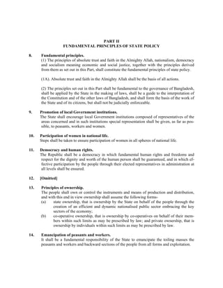 PART II
FUNDAMENTAL PRINCIPLES OF STATE POLICY
8. Fundamental principles.
(1) The principles of absolute trust and faith in the Almighty Allah, nationalism, democracy
and socialism meaning economic and social justice, together with the principles derived
from them as set out in this Part, shall constitute the fundamental principles of state policy.
(1A). Absolute trust and faith in the Almighty Allah shall be the basis of all actions.
(2) The principles set out in this Part shall be fundamental to the governance of Bangladesh,
shall be applied by the State in the making of laws, shall be a guide to the interpretation of
the Constitution and of the other laws of Bangladesh, and shall form the basis of the work of
the State and of its citizens, but shall not be judicially enforceable.
9. Promotion of local Government institutions.
The State shall encourage local Government institutions composed of representatives of the
areas concerned and in such institutions special representation shall be given, as far as pos-
sible, to peasants, workers and women.
10. Participation of women in national life.
Steps shall be taken to ensure participation of women in all spheres of national life.
11. Democracy and human rights.
The Republic shall be a democracy in which fundamental human rights and freedoms and
respect for the dignity and worth of the human person shall be guaranteed, and in which ef-
fective participation by the people through their elected representatives in administration at
all levels shall be ensured.
12. [Omitted]
13. Principles of ownership.
The people shall own or control the instruments and means of production and distribution,
and with this end in view ownership shall assume the following forms-
(a) state ownership, that is ownership by the State on behalf of the people through the
creation of an efficient and dynamic nationalised public sector embracing the key
sectors of the economy;
(b) co-operative ownership, that is ownership by co-operatives on behalf of their mem-
bers within such limits as may be prescribed by law; and private ownership, that is
ownership by individuals within such limits as may be prescribed by law.
14. Emancipation of peasants and workers.
It shall be a fundamental responsibility of the State to emancipate the toiling masses the
peasants and workers and backward sections of the people from all forms and exploitation.
 