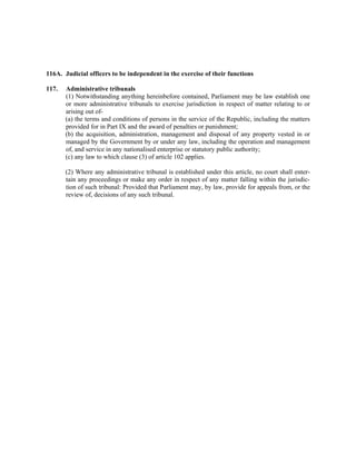 116A. Judicial officers to be independent in the exercise of their functions
117. Administrative tribunals
(1) Notwithstanding anything hereinbefore contained, Parliament may be law establish one
or more administrative tribunals to exercise jurisdiction in respect of matter relating to or
arising out of-
(a) the terms and conditions of persons in the service of the Republic, including the matters
provided for in Part IX and the award of penalties or punishment;
(b) the acquisition, administration, management and disposal of any property vested in or
managed by the Government by or under any law, including the operation and management
of, and service in any nationalised enterprise or statutory public authority;
(c) any law to which clause (3) of article 102 applies.
(2) Where any administrative tribunal is established under this article, no court shall enter-
tain any proceedings or make any order in respect of any matter falling within the jurisdic-
tion of such tribunal: Provided that Parliament may, by law, provide for appeals from, or the
review of, decisions of any such tribunal.
 