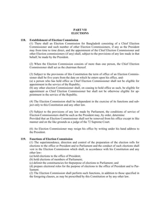 PART VII
ELECTIONS
118. Establishment of Election Commission
(1) There shall an Election Commission for Bangladesh consisting of a Chief Election
Commissioner and such number of other Election Commissioners, if any as the President
may from time to time direct, and the appointment of the Chief Election Commissioner and
other Election commissioners (if any) shall, subject to the provisions of any law made in that
behalf, be made by the President.
(2) When the Election Commission consists of more than one person, the Chief Election
Commissioner shall act as the chairman thereof.
(3) Subject to the provisions of this Constitution the term of office of an Election Commis-
sioner shall be five years from the date on which he enters upon his office, and-
(a) a person who has held office as Chief Election Commissioner shall not be eligible for
appointment in the service of the Republic;
(b) any other election Commissioner shall, on ceasing to hold office as such, be eligible for
appointment as Chief Election Commissioner but shall not be otherwise eligible for ap-
pointment in the service of the Republic.
(4) The Election Commission shall be independent in the exercise of its functions and sub-
ject only to this Constitution and any other law.
(5) Subject to the provisions of any law made by Parliament, the conditions of service of
Election Commissioners shall be such as the President may, by order, determine:
Provided that an Election Commissioner shall not be removed from his office except in like
manner and on the like grounds as a judge of the 72 Supreme Court.
(6) An Election Commissioner may resign his office by writing under his hand address to
the President.
119. Functions of Election Commission
(1) The superintendence, direction and control of the preparation of the election rolls for
elections to the office or President and to Parliament and the conduct of such elections shall
vest in the Election Commission which shall, in accordance with his Constitution and any
other law-
(a) hold elections to the office of President;
(b) hold elections of members of Parliament;
(c) delimit the constituencies for thepurpose of elections to Parliament; and
(d) prepare electroral roles for the purpose of elections to the office of President and to Par-
liament.
(2) The Election Commission shall perform such functions, in addition to those specified in
the foregoing clauses, as may be prescribed by this Constitution or by any other law.
 