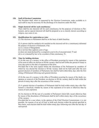 120. Staff of Election Commission
The President shall, when so requested by the Election Commission, make available to it
such staff as may be necessary for the discharge of its functions under this Part.
121. Single electoral roll for each constituency
There shall be one electoral roll for each constituency for the purposes of elections to Par-
liament, and no special electoral roll shall be prepared so as to classify electors according to
religion, race caste or sex.
122. Qualifications for registration as voter
(1) The elections to Parliament shall be on the basis of adult franchise.
(2) A person shall be entitled to be enrolled on the electoral roll for a constituency delimited
the purpose of election to Parliament, if he-
(a) is a citizen of Bangladesh;
(b) is not less than eighteen years of age;
(c) does not stand declared by a competent court to be of unsound mind; 75 and
(d) is or is deemed by law to be a resident of that consituency 76 .
123. Time for holding elections
(1) In the case of a vacancy in the office of President occurring by reason of the expiration
of his term of office an election to fill the vacancy shall be helf within the period of ninety to
sixty days prior to the date of expiration of the term:
Provided that if the term expires before the dissolution of the Parliament by members of
which he was elected the election to fill the vacancy shall not be held until after the next
general election of members of Parliament, but shall be held within thirty days after the first
sitting of Parliament following such general election.
(2) In the case of a vacancy in the office of President occurring by reason of the death, res-
ignation or removal of the President, an election to fill the vacancy shall be held within the
period of ninety days after the occurrence of the vacancy.
(3) A general election of members of Parliament shall be held within ninety days after Par-
liament is dissolved, whether by reason of the expiration of its term or otherwise than by
reason of such expiration.
(4) An election to fill the seat of a member of Parliament which falls vacant otherwise than
by reason of the dissolution of Parliament shall be helf within ninety days of the occurrence
of the vacancy :
Provided that in a case where, in the opinion of the Chief Election Commissioner, it is not
possible, for reasons of an act of God, to hold such election within the period specified in
this clause, such election shall be held within ninety days following next after the last day of
such period.
 