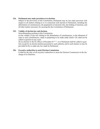 124. Parliament may make provision as to elections
Subject to the provisions of this Constitution, Parliament may by law make provision with
respect to all matters relating to or in connection with election to Parliament, including the
delimitation of constituencies, the preparation of electoral rolls, the holding of elections, and
all other matters necessary for securing the due Constitution of Parliament.
125. Validity of election law and elections
Notwithstanding anything in this Constitution-
(a) the validity of any law relating to the delimitation of constituencies, or the allotment of
seats to such constituencies, made or purporting to be made under article 124, shall not be
called in question in any court;
(b) no election to the 82 offices of President 83 * * or to Parliament shall be called in ques-
tion except by an election petition presented to such authority and in such manner as may be
provided for by or under any law made by Parliament.
126. Executive authorities to assist Election Commission
It shall be the duty of all executive authorities to assist the Election Commission in the dis-
charge of its functions.
 