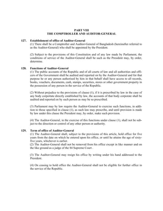 PART VIII
THE COMPTROLLER AND AUDITOR-GENERAL
127. Establishment of office of Auditor-General
(1) There shall be a Comptroller and Auditor-General of Bangladesh (hereinafter referred to
as the Auditor-General) who shall be appointed by the President.
(2) Subject to the provisions of this Constitution and of any law made by Parliament, the
conditions of service of the Auditor-General shall be such as the President may, by order,
determine.
128. Functions of Auditor-General
(1) The public accounts of the Republic and of all courts of law and all authorities and offi-
cers of the Government shall be audited and reported on by the Auditor-General and for that
purpose he or any person authorised by him in that behalf shall have access to all records,
books, vouchers, documents, cash, stamps, securities, stores or other government property in
the possession of any person in the service of the Republic.
(2) Without prejudice to the provisions of clause (1), if it is prescribed by law in the case of
any body corportate directly established by law, the accounts of that body corporate shall be
audited and reported on by such person as may be so prescribed.
(3) Parliament may by law require the Auditor-General to exercise such functions, in addi-
tion to those specified in clause (1), as such law may prescribe, and until provision is made
by law under this clause the President may, by order, make such provision.
(4) The Auditor-General, in the exercise of this functions under clause (1), shall not be sub-
ject to the direction or control of any other person or authority.
129. Term of office of Auditor-General
(1) The Auditor-General shall, subject to the provisions of this article, hold office for five
years from the date on which he entered upon his office, or until he attains the age of sixty-
five years, whichever is earlier.
(2) The Auditor-General shall not be removed from his office except in like manner and on
the like ground as a judge of the 84 Supreme Court .
(3) The Auditor-General may resign his office by writing under his hand addressed to the
President.
(4) On ceasing to hold office the Auditor-General shall not be eligible for further office in
the service of the Republic.
 