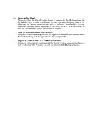 130. Acting Auditor-Geral
At any time when the office of Auditor-General is vacant, or the President is satisfied that
the Auditor-General is unable to perform his functions on account of absence, illness or any
other cause, the President may appoint a person to act as Auditor-General and to perform the
functions of that office until an appointment is made under article 127 or, as the case may be
until the Auditor-General resumes the functions of his office.
131. Form and manner of keeping public accounts
The public accounts of the Republic shall be kept in such form and in such manner as the
Auditor-General may, with the approval of the President, prescribe.
132. Reports of Auditor-General to be laid before Parliament
The reports of the Auditor-General relating to the Reports of public accounts of the Republic
shall be submitted to the President, who shall cause them to be laid before Parliament.
 