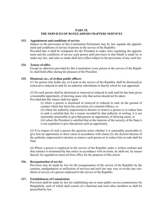 PART IX
THE SERVICES OF BANGLADESH CHAPTER1 SERVICES
133. Appointment and conditions of service
Subject to the provisions of this Constitution Parliament may by law regulate the appoint-
ment and conditions of service of person in the service of the Republic:
Provided that it shall be competent for the President to make rules regulating the appoint-
ment and the conditions of service such person until provision in that behalf is made by or
under any law, and rules so made shall have effect subject to the provisions of any such law.
134. Tenure of office
Except as otherwise provided by this Constitution every person in the service of the Repub-
lic shall hold office during the pleasure of the President.
135. Dismissal, etc., of civilian public officers
(1) No person who holds any civil post in the service of the Republic shall be dismissed or
removed or reduced in rank by an authority subordinate to that by which he was appointed.
(2) No such person shall be dismissed or removed or reduced in rank until he has been given
a reasonable opportunity of showing cause why that action should not be taken:
Provided that this clause shall not apply-
(i) where a person is dismissed or removed or reduced in rank on the ground of
conduct which has led to his conviction of a criminal offence; or
(ii) where the authority empowered to dismiss or remove a person or to reduce him
in rank is satisfied that, for a reason recorded by that authority in writing, it is not
reasonably practicable to give that person an opportunity of showing cause; or
(iii) where the President is satisfied that in the interests of the security of the State it
is not expedient to give that person such an opportunity.
(3) If in respect of such a person the question arises whether it is reasonably practicable to
give him an opportunity to show cause in accordance with clause (2), the dicision thereon of
the authority empowered to dismiss or remove such person or to reduce him in rank shall be
final.
(4) Where a person is employed in the service of the Republic under a written contract and
that contract is terminated by due notice in accordance with its terms, he shall not, by reason
thereof, be regarded as removed from office for the purposes of this article.
136. Reorganisation of service
Provision may be made by law for the reorganisation of the service of the Republic by the
creation, amalgamation or unification of services and such law may vary or revoke any con-
dition of service of a person employed in the service of the Republic.
137. Establishment of Commissions
Provision shall be made by law for establishing one or more public service commissions for
Bangladesh, each of which shall consist of a chairman and such other members as shall be
prescribed by law.
 