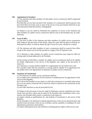 138. Appointment of members
(1) The chairman and other members of each public service commission shall be appointed
by the President.
Provided that not less than one-half of the members of a commission shall be persons who
have held office for twenty years or more in the service of any government which has at any
time functioned within the territory of Bangladesh.
(2) Subject to any law made by Parliament the conditions of service of the chairman and
other members of a public service commission shall be such as the President may, by order,
determine.
139. Term of office
(1) The term of office of the chairman and other members of a public service commission
shall, subject to the provisions of this article, expire five years after the date on which he en-
tered upon his office, or when he attains the age of sixty-five years, whichever is earlier;
(2) The chairman and other members of such a commission shall be removed from office
except in like manner and on he like grounds as a judge of the 85 Supreme Court .
(3) A chairman or other member of a public service commission may resign his office by
writing under his hand addressed to the President.
(4) On ceasing to hold office a mamber of a public service commission shall not be eligible
for further employment in the service of the Republic, but, subject to the provisions of
clause (1)-
(a) a chairman so ceasing shall be eligible for re-appointment for one further term; and
(b) a member (other than the chairman) so ceasing shall be eligible for re-appointment for
one further term or for appointment as chairman of a public service commission.
140. Functions of Commissions
(1) The functions of a public service commission shall be-
(a) to conduct tests examinations for the selection of suitable persons for appointment of the
service of the Republic;
(b) to advise the President on any matter on which the commission is consulted under clause
(2) or on any matter connected with its functions which is referred to the commission by the
President; and
(c) such other functions as may be prescribed by law.
(2) Subject to the provisions of any law made by Parliament, and any regulation (not incon-
sistent with such law) which may be made by the President after consultation with a com-
mission, the President shall consult a commission with respect to-
(a) matters relating to qualifications for, and methods of recruitment to, the service of the
Republic;
(b) the principles to be followed in making appointments to that service and promotions and
transfers from one branch of the service to another, and the suitability of candidates for such
appointment, promotions and transfers;
(c) matters affecting the terms and conditions (including person rights) of that service; and
 