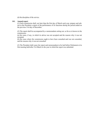 (d) the discipline of the service.
141. Annual report
(1) Each commission shall, not later than the first day of March each year, prepare and sub-
mit to the President a report of the performance of its functions during the period ended on
the previous 31st day of December.
(2) The report shall be accompanied by a memorandum setting out, so far as is known to the
commission-
(a) the cases, if any, in which its advise was not accepted and the reasons why it was not
accepted;
(b) the cases where the commission ought to have been consulted and was not consulted,
and the reasons why it was not consulted.
(3) The President shall cause the report and memorandum to be laid before Parliament at its
first meeting held after 31st March in the year in which the report was submitted.
 