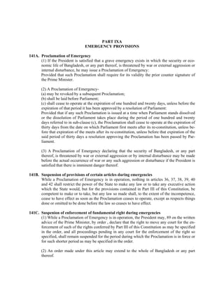 PART IXA
EMERGENCY PROVISIONS
141A. Proclamation of Emergency
(1) If the President is satisfied that a grave emergency exists in which the security or eco-
nomic life of Bangladesh, or any part thereof, is threatened by war or external aggression or
internal disturbance, he may issue a Proclamation of Emergency:
Provided that such Proclamation shall require for its validity the prior counter signature of
the Prime Minister.
(2) A Proclamation of Emergency-
(a) may be revoked by a subsequent Proclamation;
(b) shall be laid before Parliament;
(c) shall cease to operate at the expiration of one hundred and twenty days, unless before the
expiration of that period it has been approved by a resolution of Parliament:
Provided that if any such Proclamation is issued at a time when Parliament stands dissolved
or the dissolution of Parliament takes place during the period of one hundred and twenty
days referred to in sub-clause (c), the Proclamation shall cease to operate at the expiration of
thirty days from the date on which Parliament first meets after its re-constitution, unless be-
fore that expiration of the meets after its re-constitution, unless before that expiration of the
said period of thirty days a resolution approving the Proclamation has been passed by Par-
liament.
(3) A Proclamation of Emergency declaring that the security of Bangladesh, or any part
thereof, is threatened by war or external aggression or by internal disturbance may be made
before the actual occurrence of war or any such aggression or disturbance if the President is
satisfied that there is imminent danger thereof.
141B. Suspension of provisions of certain articles during emergencies
While a Proclamation of Emergency is in operation, nothing in articles 36, 37, 38, 39, 40
and 42 shall restrict the power of the State to make any law or to take any executive action
which the State would, but for the provisions contained in Part III of this Constitution, be
competent to make or to take, but any law so made shall, to the extent of the incompetence,
cease to have effect as soon as the Proclamation ceases to operate, except as respects things
done or omitted to be done before the law so ceases to have effect.
141C. Suspenion of enforcement of fundamental right during emergencies
(1) While a Proclamation of Emergency is in operation, the President may, 89 on the written
advice of the Prime Minister, by order , declare that the right to move any court for the en-
forcement of such of the rights conferred by Part III of this Constitution as may be specified
in the order, and all proceedings pending in any court for the enforcement of the right so
specified, shall remain suspended for the period during which the Proclamation is in force or
for such shorter period as may be specified in the order.
(2) An order made under this article may extend to the whole of Bangladesh or any part
thereof.
 